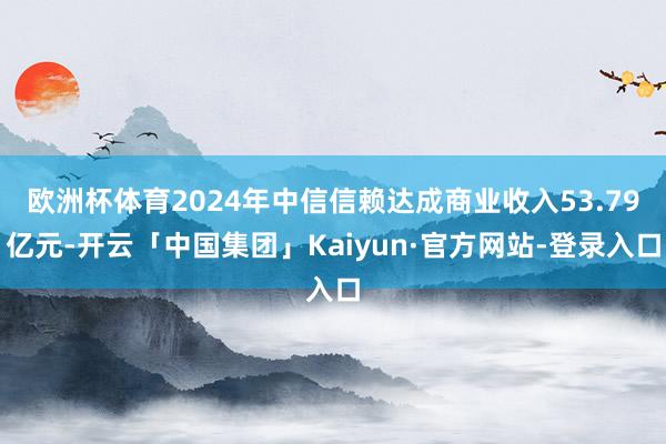 欧洲杯体育2024年中信信赖达成商业收入53.79亿元-开云「中国集团」Kaiyun·官方网站-登录入口