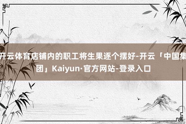 开云体育店铺内的职工将生果逐个摆好-开云「中国集团」Kaiyun·官方网站-登录入口