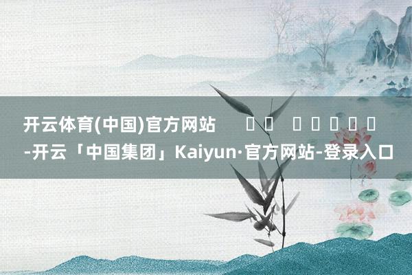 开云体育(中国)官方网站      		  					  -开云「中国集团」Kaiyun·官方网站-登录入口