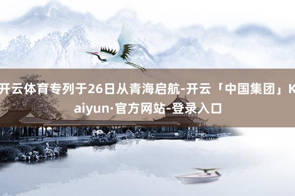 开云体育专列于26日从青海启航-开云「中国集团」Kaiyun·官方网站-登录入口