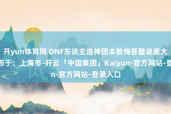 开yun体育网 DNF东谈主造神团本教悔答题谜底大全   发布于：上海市-开云「中国集团」Kaiyun·官方网站-登录入口