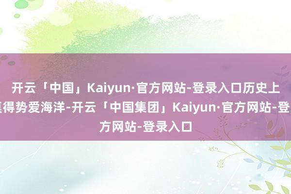 开云「中国」Kaiyun·官方网站-登录入口历史上从来莫得势爱海洋-开云「中国集团」Kaiyun·官方网站-登录入口