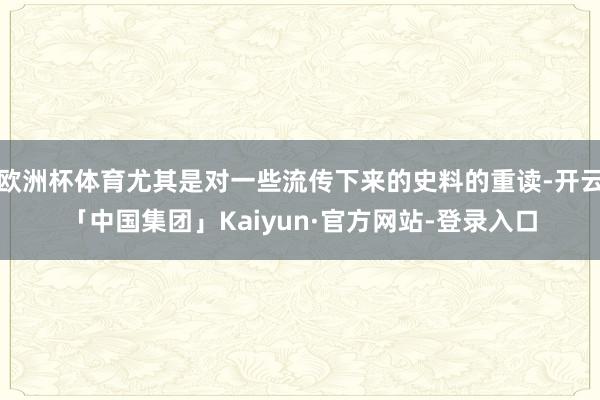 欧洲杯体育尤其是对一些流传下来的史料的重读-开云「中国集团」Kaiyun·官方网站-登录入口