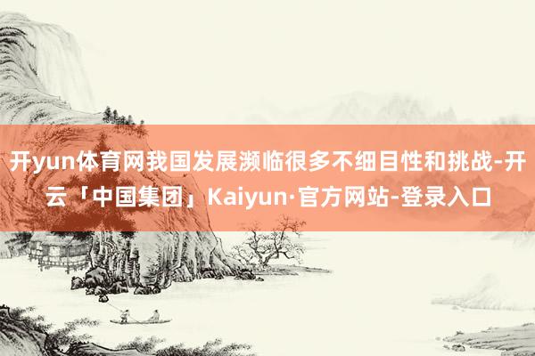 开yun体育网我国发展濒临很多不细目性和挑战-开云「中国集团」Kaiyun·官方网站-登录入口