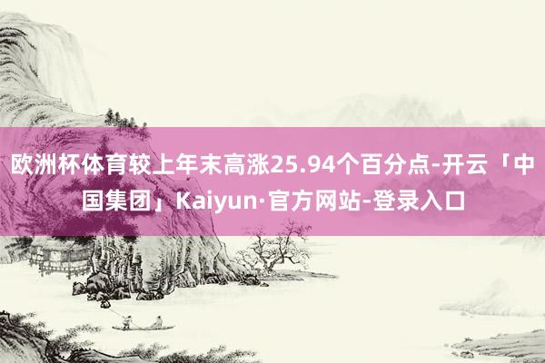 欧洲杯体育较上年末高涨25.94个百分点-开云「中国集团」Kaiyun·官方网站-登录入口