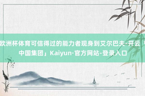 欧洲杯体育可信得过的能力者现身到艾尔巴夫-开云「中国集团」Kaiyun·官方网站-登录入口