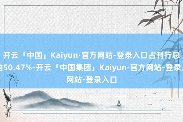 开云「中国」Kaiyun·官方网站-登录入口占刊行总数的50.47%-开云「中国集团」Kaiyun·官方网站-登录入口