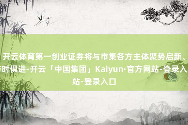 开云体育第一创业证券将与市集各方主体聚势启新、与时俱进-开云「中国集团」Kaiyun·官方网站-登录入口