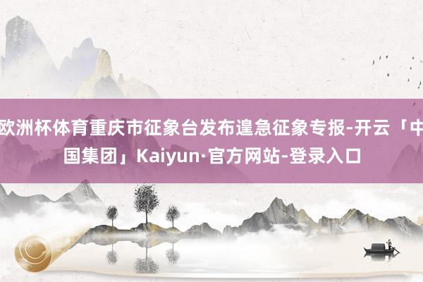 欧洲杯体育重庆市征象台发布遑急征象专报-开云「中国集团」Kaiyun·官方网站-登录入口