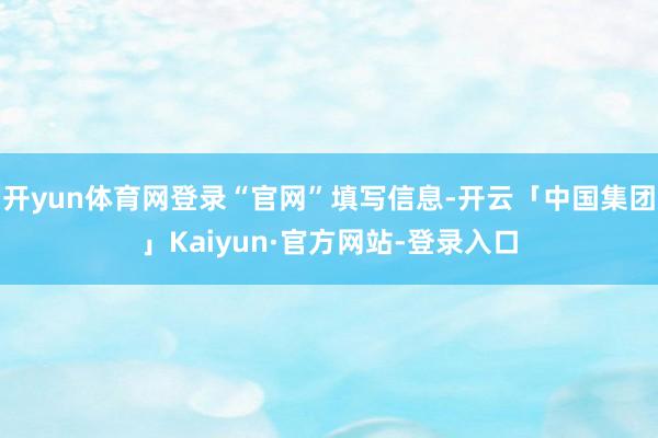 开yun体育网登录“官网”填写信息-开云「中国集团」Kaiyun·官方网站-登录入口