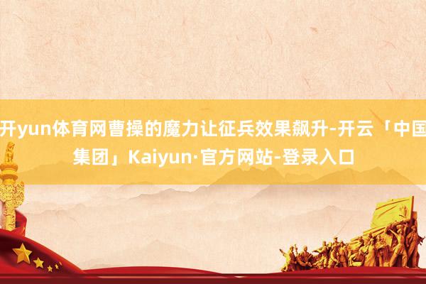开yun体育网曹操的魔力让征兵效果飙升-开云「中国集团」Kaiyun·官方网站-登录入口