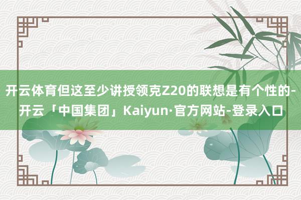 开云体育但这至少讲授领克Z20的联想是有个性的-开云「中国集团」Kaiyun·官方网站-登录入口