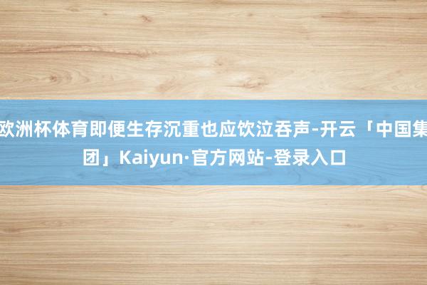 欧洲杯体育即便生存沉重也应饮泣吞声-开云「中国集团」Kaiyun·官方网站-登录入口