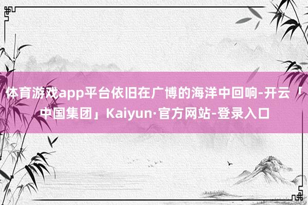 体育游戏app平台依旧在广博的海洋中回响-开云「中国集团」Kaiyun·官方网站-登录入口