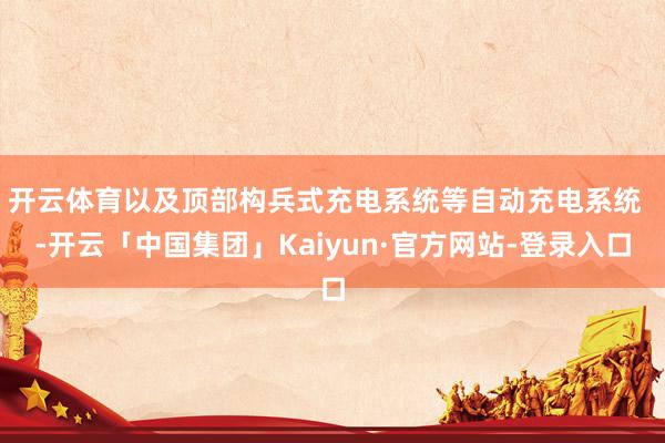 开云体育以及顶部构兵式充电系统等自动充电系统  -开云「中国集团」Kaiyun·官方网站-登录入口
