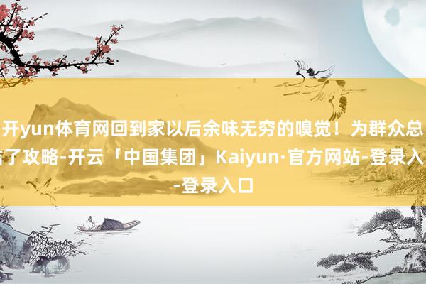 开yun体育网回到家以后余味无穷的嗅觉！为群众总结了攻略-开云「中国集团」Kaiyun·官方网站-登录入口