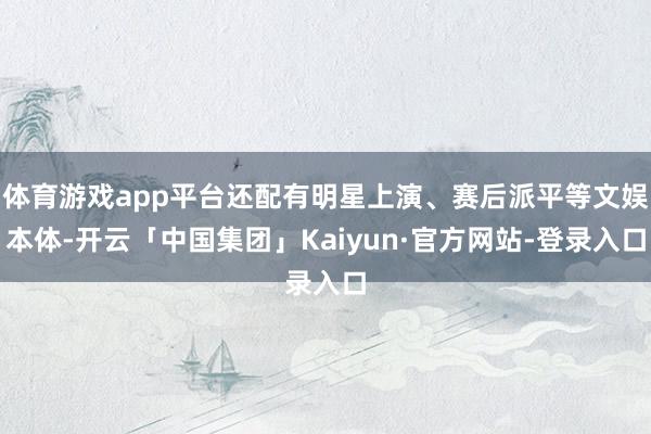 体育游戏app平台还配有明星上演、赛后派平等文娱本体-开云「中国集团」Kaiyun·官方网站-登录入口
