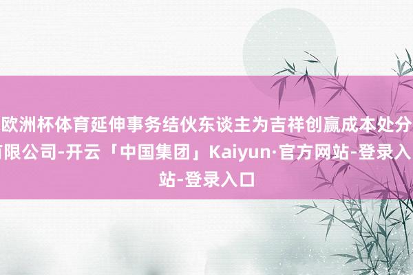 欧洲杯体育延伸事务结伙东谈主为吉祥创赢成本处分有限公司-开云「中国集团」Kaiyun·官方网站-登录入口