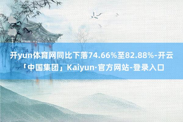 开yun体育网同比下落74.66%至82.88%-开云「中国集团」Kaiyun·官方网站-登录入口