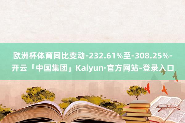 欧洲杯体育同比变动-232.61%至-308.25%-开云「中国集团」Kaiyun·官方网站-登录入口