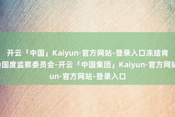 开云「中国」Kaiyun·官方网站-登录入口冻结肯求东谈主为国度监察委员会-开云「中国集团」Kaiyun·官方网站-登录入口