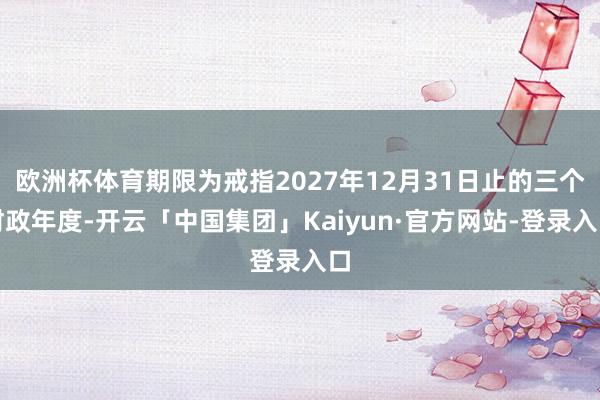 欧洲杯体育期限为戒指2027年12月31日止的三个财政年度-开云「中国集团」Kaiyun·官方网站-登录入口