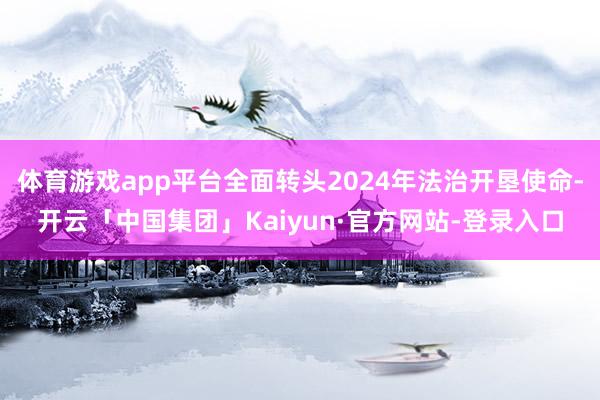体育游戏app平台全面转头2024年法治开垦使命-开云「中国集团」Kaiyun·官方网站-登录入口