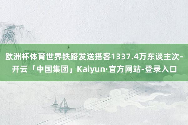 欧洲杯体育世界铁路发送搭客1337.4万东谈主次-开云「中国集团」Kaiyun·官方网站-登录入口