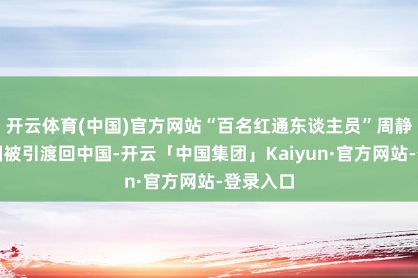 开云体育(中国)官方网站“百名红通东谈主员”周静华从泰国被引渡回中国-开云「中国集团」Kaiyun·官方网站-登录入口