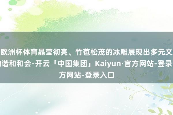 欧洲杯体育晶莹彻亮、竹苞松茂的冰雕展现出多元文化的谐和和会-开云「中国集团」Kaiyun·官方网站-登录入口
