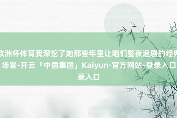 欧洲杯体育我深挖了她那些年里让咱们整夜追剧的经典场景-开云「中国集团」Kaiyun·官方网站-登录入口