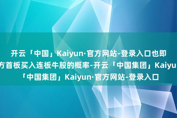 开云「中国」Kaiyun·官方网站-登录入口也即是通过分仓来加大我方首板买入连板牛股的概率-开云「中国集团」Kaiyun·官方网站-登录入口