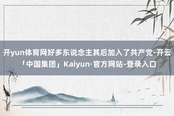 开yun体育网好多东说念主其后加入了共产党-开云「中国集团」Kaiyun·官方网站-登录入口