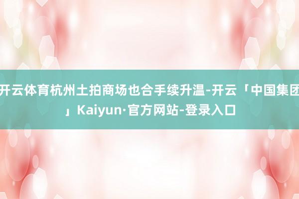 开云体育杭州土拍商场也合手续升温-开云「中国集团」Kaiyun·官方网站-登录入口