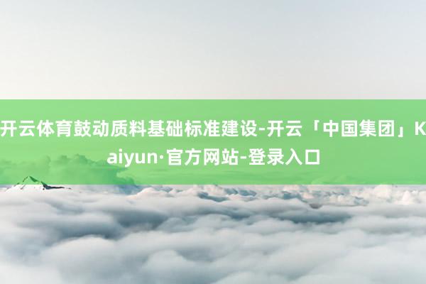 开云体育鼓动质料基础标准建设-开云「中国集团」Kaiyun·官方网站-登录入口