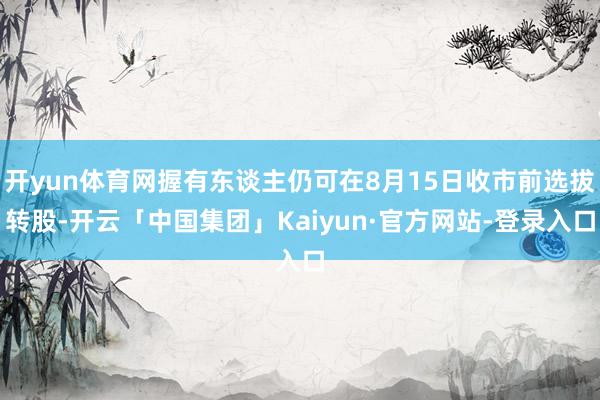 开yun体育网握有东谈主仍可在8月15日收市前选拔转股-开云「中国集团」Kaiyun·官方网站-登录入口