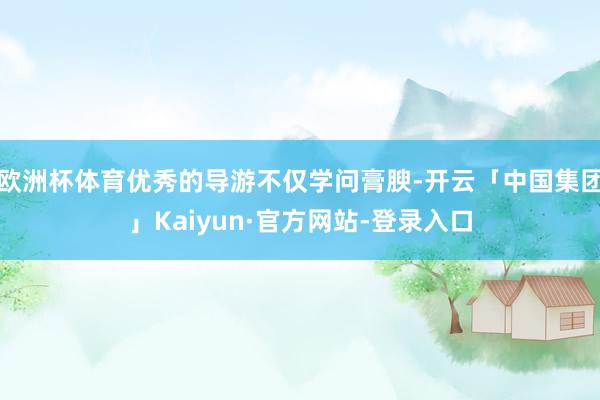 欧洲杯体育优秀的导游不仅学问膏腴-开云「中国集团」Kaiyun·官方网站-登录入口