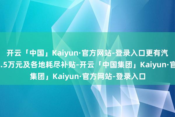 开云「中国」Kaiyun·官方网站-登录入口更有汽车以旧换新补贴1.5万元及各地耗尽补贴-开云「中国集团」Kaiyun·官方网站-登录入口