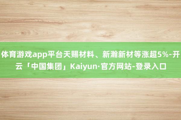 体育游戏app平台天赐材料、新瀚新材等涨超5%-开云「中国集团」Kaiyun·官方网站-登录入口