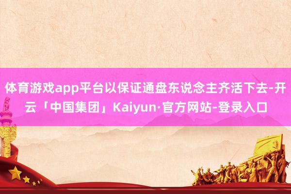 体育游戏app平台以保证通盘东说念主齐活下去-开云「中国集团」Kaiyun·官方网站-登录入口