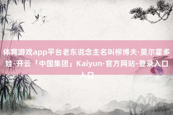 体育游戏app平台老东说念主名叫柳博夫·莫尔霍多娃-开云「中国集团」Kaiyun·官方网站-登录入口