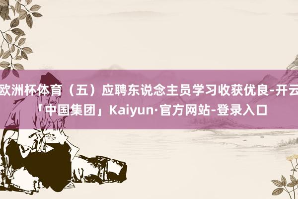 欧洲杯体育（五）应聘东说念主员学习收获优良-开云「中国集团」Kaiyun·官方网站-登录入口