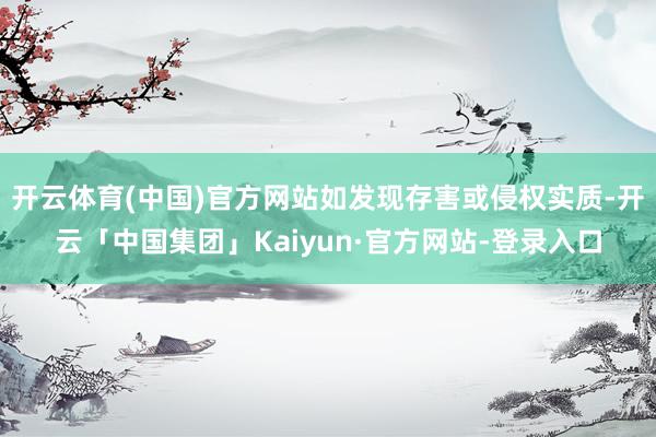 开云体育(中国)官方网站如发现存害或侵权实质-开云「中国集团」Kaiyun·官方网站-登录入口