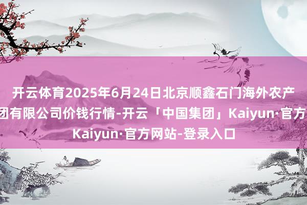 开云体育2025年6月24日北京顺鑫石门海外农产物批发商场集团有限公司价钱行情-开云「中国集团」Kaiyun·官方网站-登录入口