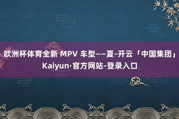 欧洲杯体育全新 MPV 车型——夏-开云「中国集团」Kaiyun·官方网站-登录入口