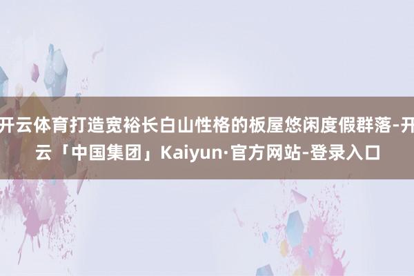 开云体育打造宽裕长白山性格的板屋悠闲度假群落-开云「中国集团」Kaiyun·官方网站-登录入口