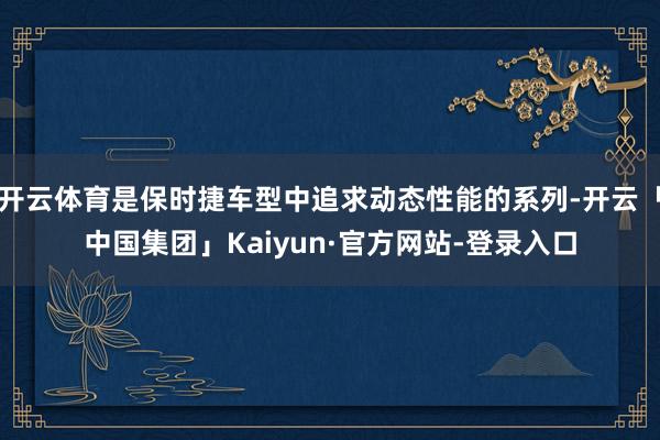 开云体育是保时捷车型中追求动态性能的系列-开云「中国集团」Kaiyun·官方网站-登录入口