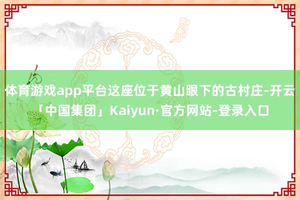 体育游戏app平台这座位于黄山眼下的古村庄-开云「中国集团」Kaiyun·官方网站-登录入口