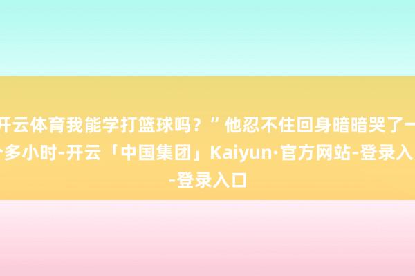 开云体育我能学打篮球吗？”他忍不住回身暗暗哭了一个多小时-开云「中国集团」Kaiyun·官方网站-登