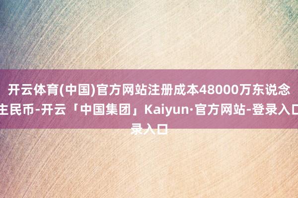 开云体育(中国)官方网站注册成本48000万东说念主民币-开云「中国集团」Kaiyun·官方网站-登
